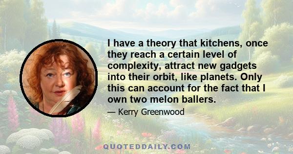 I have a theory that kitchens, once they reach a certain level of complexity, attract new gadgets into their orbit, like planets. Only this can account for the fact that I own two melon ballers.