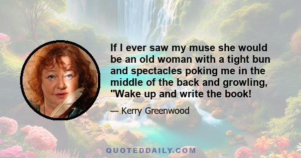 If I ever saw my muse she would be an old woman with a tight bun and spectacles poking me in the middle of the back and growling, Wake up and write the book!