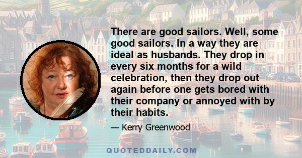 There are good sailors. Well, some good sailors. In a way they are ideal as husbands. They drop in every six months for a wild celebration, then they drop out again before one gets bored with their company or annoyed