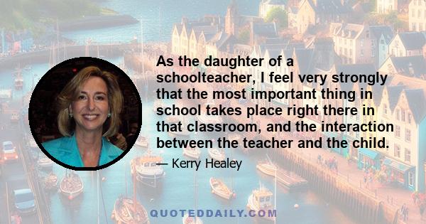 As the daughter of a schoolteacher, I feel very strongly that the most important thing in school takes place right there in that classroom, and the interaction between the teacher and the child.