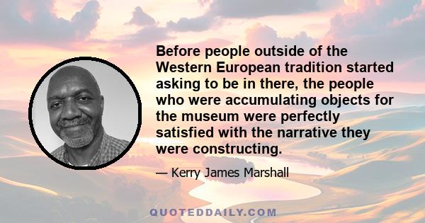 Before people outside of the Western European tradition started asking to be in there, the people who were accumulating objects for the museum were perfectly satisfied with the narrative they were constructing.