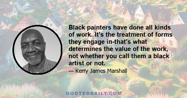 Black painters have done all kinds of work. It's the treatment of forms they engage in-that's what determines the value of the work, not whether you call them a black artist or not.