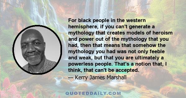 For black people in the western hemisphere, if you can't generate a mythology that creates models of heroism and power out of the mythology that you had, then that means that somehow the mythology you had was not only