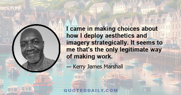 I came in making choices about how I deploy aesthetics and imagery strategically. It seems to me that's the only legitimate way of making work.