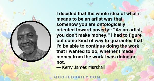 I decided that the whole idea of what it means to be an artist was that somehow you are ontologically oriented toward poverty : As an artist, you don't make money. I had to figure out some kind of way to guarantee that