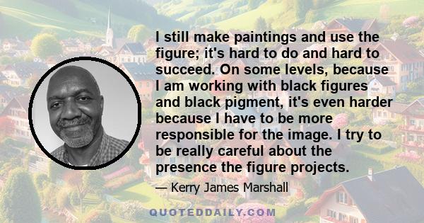 I still make paintings and use the figure; it's hard to do and hard to succeed. On some levels, because I am working with black figures and black pigment, it's even harder because I have to be more responsible for the