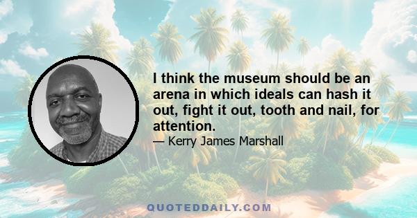 I think the museum should be an arena in which ideals can hash it out, fight it out, tooth and nail, for attention.