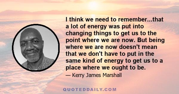 I think we need to remember...that a lot of energy was put into changing things to get us to the point where we are now. But being where we are now doesn't mean that we don't have to put in the same kind of energy to