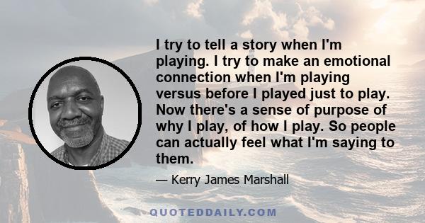 I try to tell a story when I'm playing. I try to make an emotional connection when I'm playing versus before I played just to play. Now there's a sense of purpose of why I play, of how I play. So people can actually