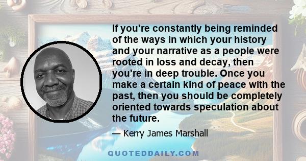 If you're constantly being reminded of the ways in which your history and your narrative as a people were rooted in loss and decay, then you're in deep trouble. Once you make a certain kind of peace with the past, then