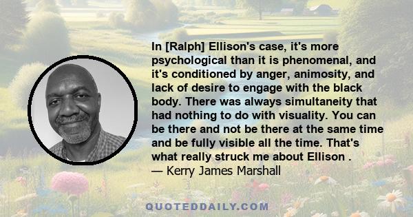 In [Ralph] Ellison's case, it's more psychological than it is phenomenal, and it's conditioned by anger, animosity, and lack of desire to engage with the black body. There was always simultaneity that had nothing to do