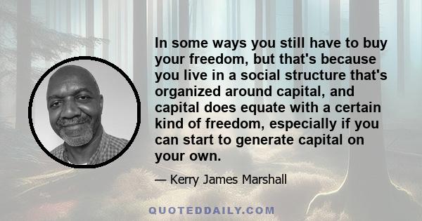 In some ways you still have to buy your freedom, but that's because you live in a social structure that's organized around capital, and capital does equate with a certain kind of freedom, especially if you can start to