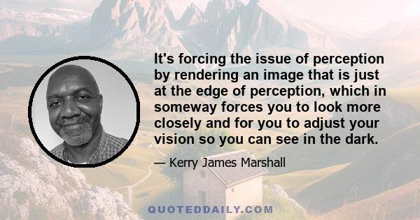 It's forcing the issue of perception by rendering an image that is just at the edge of perception, which in someway forces you to look more closely and for you to adjust your vision so you can see in the dark.