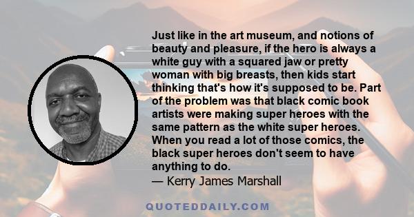 Just like in the art museum, and notions of beauty and pleasure, if the hero is always a white guy with a squared jaw or pretty woman with big breasts, then kids start thinking that's how it's supposed to be. Part of