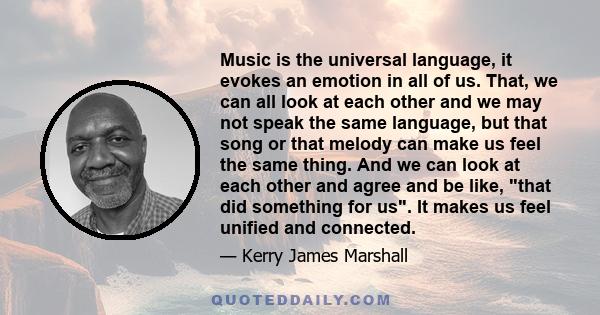 Music is the universal language, it evokes an emotion in all of us. That, we can all look at each other and we may not speak the same language, but that song or that melody can make us feel the same thing. And we can