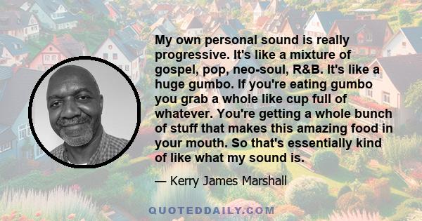 My own personal sound is really progressive. It's like a mixture of gospel, pop, neo-soul, R&B. It's like a huge gumbo. If you're eating gumbo you grab a whole like cup full of whatever. You're getting a whole bunch of