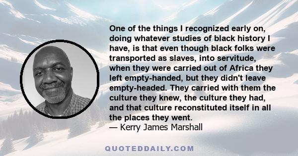 One of the things I recognized early on, doing whatever studies of black history I have, is that even though black folks were transported as slaves, into servitude, when they were carried out of Africa they left