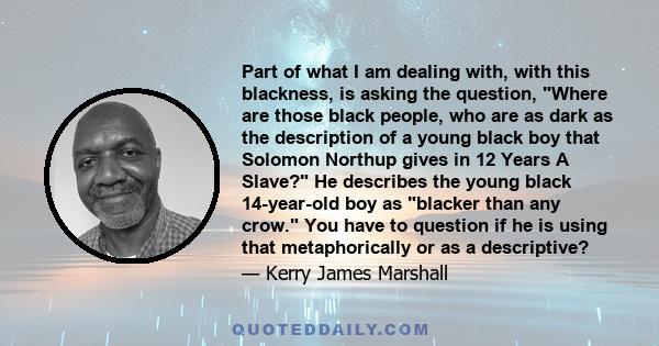 Part of what I am dealing with, with this blackness, is asking the question, Where are those black people, who are as dark as the description of a young black boy that Solomon Northup gives in 12 Years A Slave? He