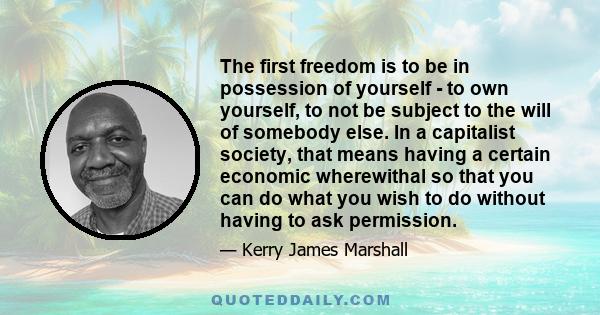 The first freedom is to be in possession of yourself - to own yourself, to not be subject to the will of somebody else. In a capitalist society, that means having a certain economic wherewithal so that you can do what