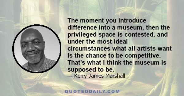 The moment you introduce difference into a museum, then the privileged space is contested, and under the most ideal circumstances what all artists want is the chance to be competitive. That's what I think the museum is