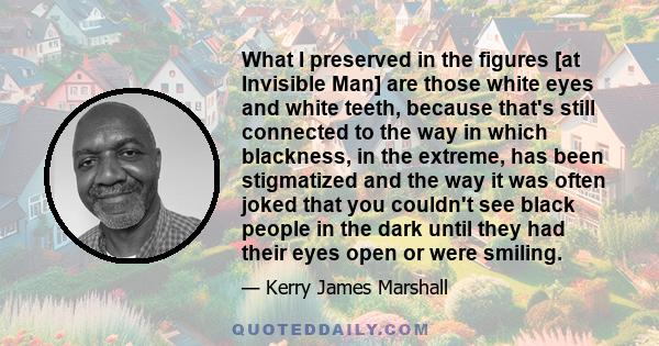 What I preserved in the figures [at Invisible Man] are those white eyes and white teeth, because that's still connected to the way in which blackness, in the extreme, has been stigmatized and the way it was often joked