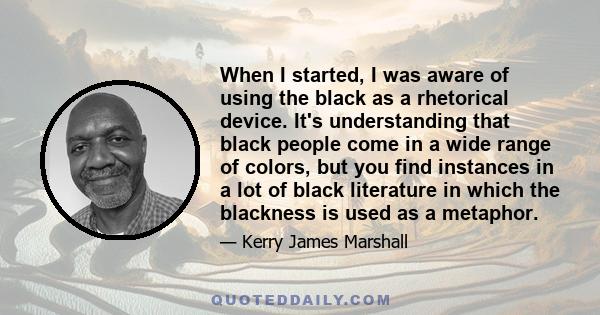 When I started, I was aware of using the black as a rhetorical device. It's understanding that black people come in a wide range of colors, but you find instances in a lot of black literature in which the blackness is