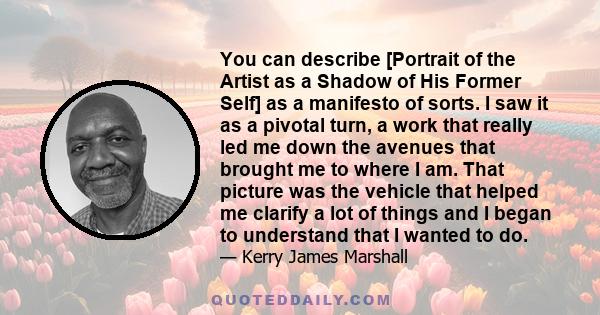 You can describe [Portrait of the Artist as a Shadow of His Former Self] as a manifesto of sorts. I saw it as a pivotal turn, a work that really led me down the avenues that brought me to where I am. That picture was