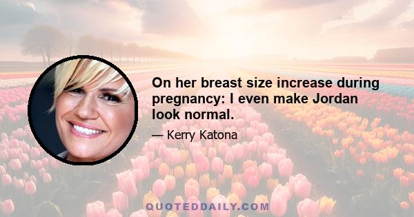 On her breast size increase during pregnancy: I even make Jordan look normal.