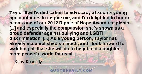 Taylor Swift's dedication to advocacy at such a young age continues to inspire me, and I'm delighted to honor her as one of our 2012 Ripple of Hope Award recipients. [...] and especially the compassion she's shown as a