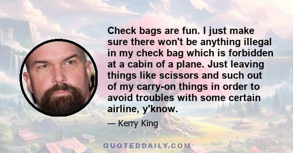 Check bags are fun. I just make sure there won't be anything illegal in my check bag which is forbidden at a cabin of a plane. Just leaving things like scissors and such out of my carry-on things in order to avoid