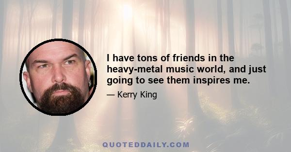 I have tons of friends in the heavy-metal music world, and just going to see them inspires me.