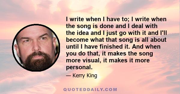 I write when I have to; I write when the song is done and I deal with the idea and I just go with it and I'll become what that song is all about until I have finished it. And when you do that, it makes the song more