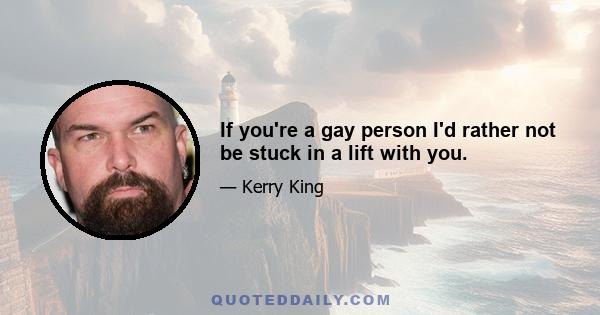 If you're a gay person I'd rather not be stuck in a lift with you.