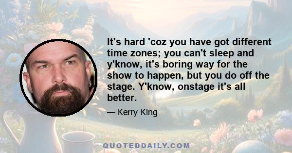 It's hard 'coz you have got different time zones; you can't sleep and y'know, it's boring way for the show to happen, but you do off the stage. Y'know, onstage it's all better.