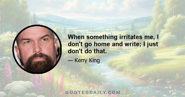 When something irritates me, I don't go home and write; I just don't do that.