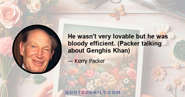 He wasn't very lovable but he was bloody efficient. (Packer talking about Genghis Khan)