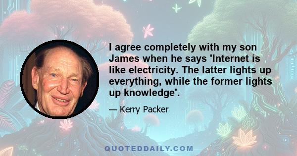 I agree completely with my son James when he says 'Internet is like electricity. The latter lights up everything, while the former lights up knowledge'.