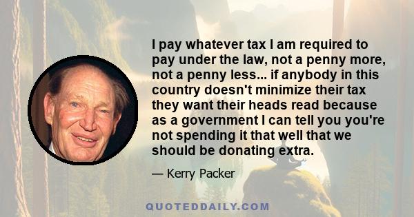 I pay whatever tax I am required to pay under the law, not a penny more, not a penny less... if anybody in this country doesn't minimize their tax they want their heads read because as a government I can tell you you're 