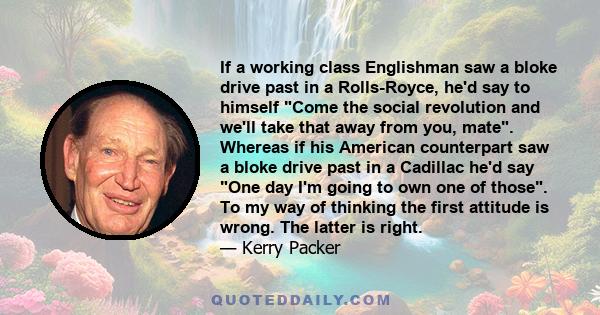 If a working class Englishman saw a bloke drive past in a Rolls-Royce, he'd say to himself Come the social revolution and we'll take that away from you, mate. Whereas if his American counterpart saw a bloke drive past