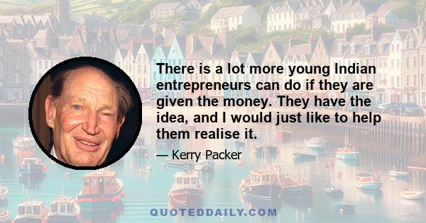 There is a lot more young Indian entrepreneurs can do if they are given the money. They have the idea, and I would just like to help them realise it.