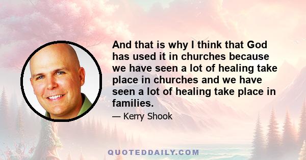 And that is why I think that God has used it in churches because we have seen a lot of healing take place in churches and we have seen a lot of healing take place in families.