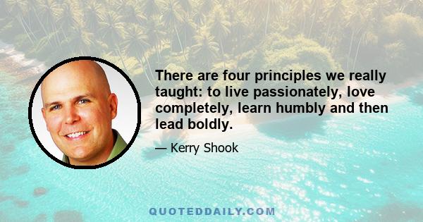 There are four principles we really taught: to live passionately, love completely, learn humbly and then lead boldly.