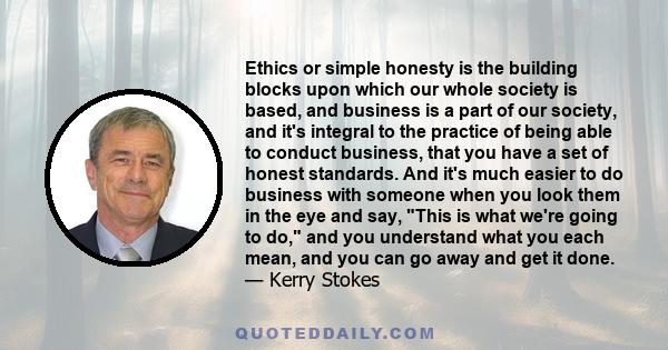 Ethics or simple honesty is the building blocks upon which our whole society is based, and business is a part of our society, and it's integral to the practice of being able to conduct business, that you have a set of