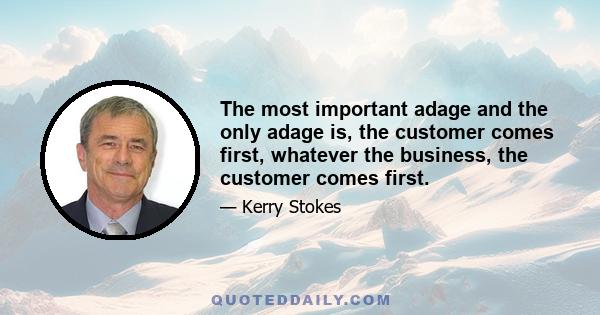 The most important adage and the only adage is, the customer comes first, whatever the business, the customer comes first.