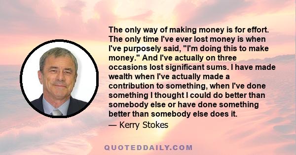 The only way of making money is for effort. The only time I've ever lost money is when I've purposely said, I'm doing this to make money. And I've actually on three occasions lost significant sums. I have made wealth