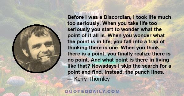 Before I was a Discordian, I took life much too seriously. When you take life too seriously you start to wonder what the point of it all is. When you wonder what the point is in life, you fall into a trap of thinking