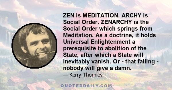 ZEN is MEDITATION. ARCHY is Social Order. ZENARCHY is the Social Order which springs from Meditation. As a doctrine, it holds Universal Enlightenment a prerequisite to abolition of the State, after which a State will