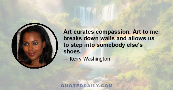 Art curates compassion. Art to me breaks down walls and allows us to step into somebody else's shoes.