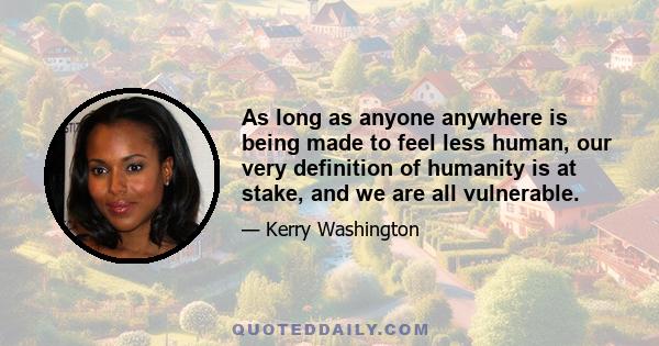 As long as anyone anywhere is being made to feel less human, our very definition of humanity is at stake, and we are all vulnerable.