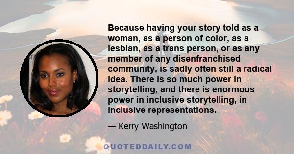 Because having your story told as a woman, as a person of color, as a lesbian, as a trans person, or as any member of any disenfranchised community, is sadly often still a radical idea. There is so much power in